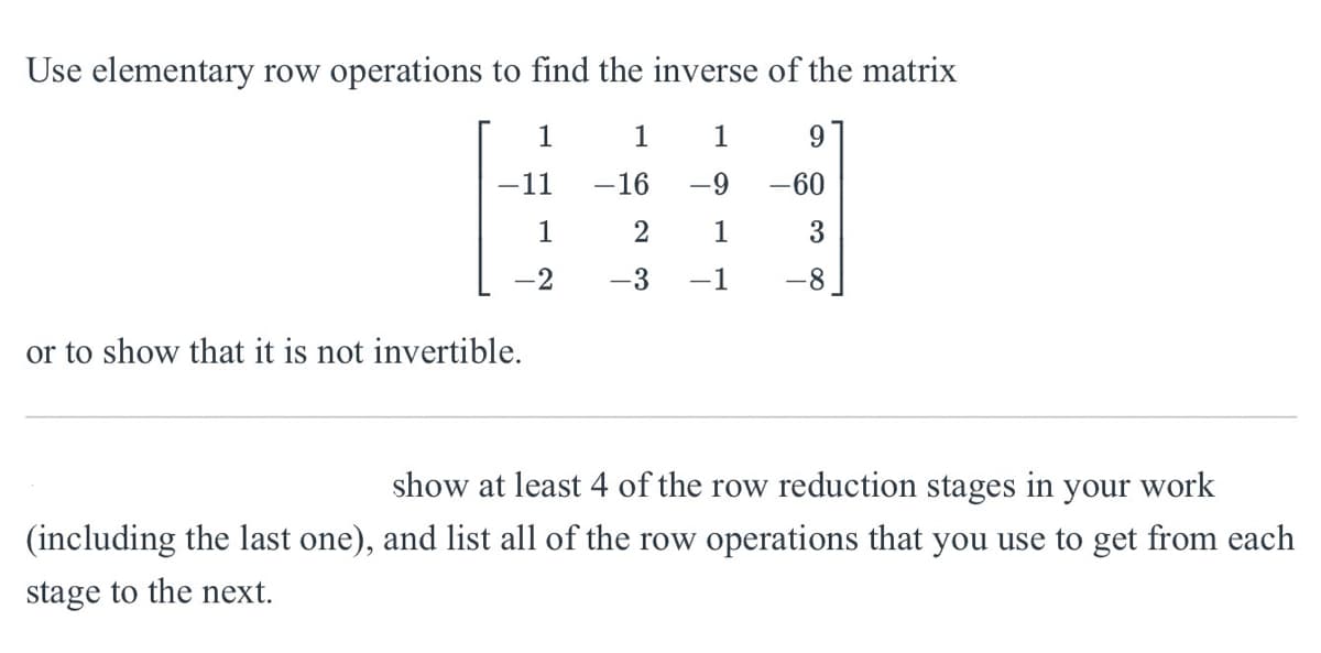 Use elementary row operations to find the inverse of the matrix
or to show that it is not invertible.
1
1
1
9
11
-16
-9
-60
1
2
1
3
-3
-1
8.
show at least 4 of the row reduction stages in your work
(including the last one), and list all of the row operations that you use to get from each
stage to the next.