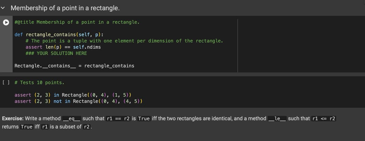 ✓ Membership of a point in a rectangle.
#@title Membership of a point in a rectangle.
def rectangle_contains(self, p):
# The point is a tuple with one element per dimension of the rectangle.
assert len(p) == self.ndims
### YOUR SOLUTION HERE
Rectangle. contains = rectangle contains
[ ] # Tests 10 points.
assert (2, 3) in Rectangle((0, 4), (1, 5))
assert (2, 3) not in Rectangle((0, 4), (4, 5))
Exercise: Write a method _ eq_ such that r1 == r2 is True iff the two rectangles are identical, and a method _le_ such that r1 <= r2
returns True iff r1 is a subset of r2.