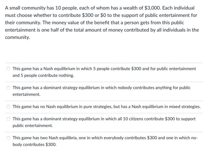 A small community has 10 people, each of whom has a wealth of $3,000. Each individual
must choose whether to contribute $300 or $0 to the support of public entertainment for
their community. The money value of the benefit that a person gets from this public
entertainment is one half of the total amount of money contributed by all individuals in the
community.
This game has a Nash equilibrium in which 5 people contribute $300 and for public entertainment
and 5 people contribute nothing.
This game has a dominant strategy equilibrium in which nobody contributes anything for public
entertainment.
This game has no Nash equilibrium in pure strategies, but has a Nash equilibrium in mixed strategies.
This game has a dominant strategy equilibrium in which all 10 citizens contribute $300 to support
public entertainment.
This game has two Nash equilibria, one in which everybody contributes $300 and one in which no-
body contributes $300.