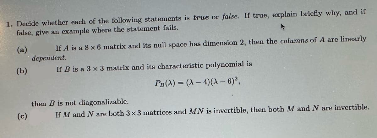 1. Decide whether each of the following statements is true or false. If true, explain briefly why, and if
false, give an example where the statement fails.
(a)
(b)
If A is a 8 x 6 matrix and its null space has dimension 2, then the columns of A are linearly
dependent.
If B is a 3 x 3 matrix and its characteristic polynomial is
PB(A)=(A-4)(A-6)²,
(c)
then B is not diagonalizable.
If M and N are both 3×3 matrices and MN is invertible, then both M and N are invertible.