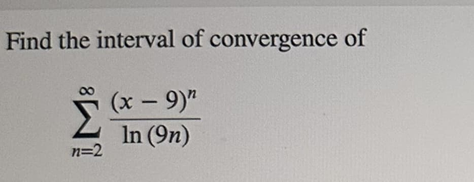 ### Interval of Convergence

To determine the interval of convergence for the given series:

\[ \sum_{n=2}^{\infty} \frac{(x - 9)^n}{\ln(9n)} \]

we must analyze the series and apply convergence tests such as the Ratio Test or the Root Test.

#### Steps to Solve:

1. **Define the General Term of the Series:** Identify the general term \( a_n \) from the series:
   \[
   a_n = \frac{(x - 9)^n}{\ln(9n)}
   \]

2. **Apply the Ratio Test:** The Ratio Test is often used to determine the radius of convergence for power series. According to the Ratio Test, compute:
   \[
   L = \lim_{n \to \infty} \left| \frac{a_{n+1}}{a_n} \right|
   \]

   Here,
   \[
   a_{n+1} = \frac{(x - 9)^{n+1}}{\ln[9(n + 1)]} 
   \]

   Therefore,
   \[
   \left| \frac{a_{n+1}}{a_n} \right| = \left| \frac{(x - 9)^{n+1}}{\ln[9(n + 1)]} \times \frac{\ln(9n)}{(x - 9)^n} \right| = \left| (x - 9) \frac{\ln(9n)}{\ln[9(n + 1)]} \right|
   \]

3. **Simplify and Find the Limit:** Simplify the expression within the limit and evaluate as \( n \) approaches infinity:
   \[
   L = \lim_{n \to \infty} \left| (x - 9) \frac{\ln(9n)}{\ln[9(n + 1)]} \right|
   \]

   Notice that as \( n \to \infty \), \( \ln[9(n + 1)] \) behaves similarly to \( \ln(9n) \). Thus, the fraction approaches 1, yielding:
   \[
   L = |x - 9|
   \]

4. **Determine the Radius of Convergence:** According to the Ratio Test, the