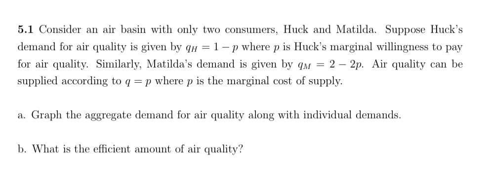 5.1 Consider an air basin with only two consumers, Huck and Matilda. Suppose Huck's
demand for air quality is given by qн = 1-p where p is Huck's marginal willingness to pay
for air quality. Similarly, Matilda's demand is given by qм = 2 - 2p. Air quality can be
supplied according to q = p where p is the marginal cost of supply.
a. Graph the aggregate demand for air quality along with individual demands.
b. What is the efficient amount of air quality?