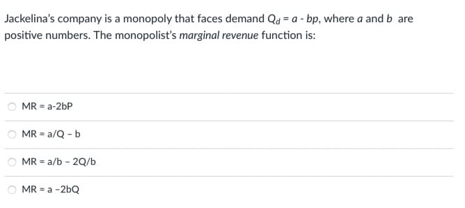 Jackelina's company is a monopoly that faces demand Qd = a - bp, where a and b are
positive numbers. The monopolist's marginal revenue function is:
MR = a-2bP
MR = a/Q - b
=
MR a/b - 2Q/b
MR = a -2bQ