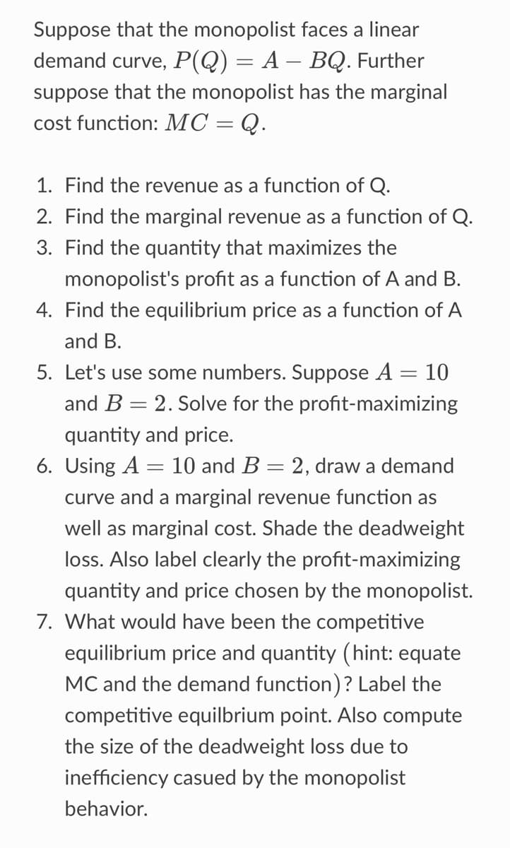 Suppose that the monopolist faces a linear
demand curve, P(Q) = A — BQ. Further
suppose that the monopolist has the marginal
cost function: MC = Q.
1. Find the revenue as a function of Q.
2. Find the marginal revenue as a function of Q.
3. Find the quantity that maximizes the
monopolist's profit as a function of A and B.
4. Find the equilibrium price as a function of A
and B.
5. Let's use some numbers. Suppose A
= = 10
and B = 2. Solve for the profit-maximizing
quantity and price.
6. Using A = 10 and B = 2, draw a demand
curve and a marginal revenue function as
well as marginal cost. Shade the deadweight
loss. Also label clearly the profit-maximizing
quantity and price chosen by the monopolist.
7. What would have been the competitive
equilibrium price and quantity (hint: equate
MC and the demand function)? Label the
competitive equilbrium point. Also compute
the size of the deadweight loss due to
inefficiency casued by the monopolist
behavior.