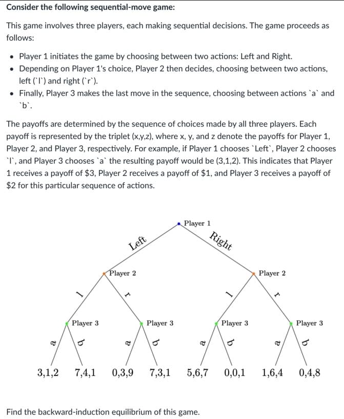 Consider the following sequential-move game:
This game involves three players, each making sequential decisions. The game proceeds as
follows:
• Player 1 initiates the game by choosing between two actions: Left and Right.
• Depending on Player 1's choice, Player 2 then decides, choosing between two actions,
left (I) and right (`r`).
• Finally, Player 3 makes the last move in the sequence, choosing between actions `a` and
`b`.
The payoffs are determined by the sequence of choices made by all three players. Each
payoff is represented by the triplet (x,y,z), where x, y, and z denote the payoffs for Player 1,
Player 2, and Player 3, respectively. For example, if Player 1 chooses 'Left', Player 2 chooses
'I', and Player 3 chooses `a` the resulting payoff would be (3,1,2). This indicates that Player
1 receives a payoff of $3, Player 2 receives a payoff of $1, and Player 3 receives a payoff of
$2 for this particular sequence of actions.
Left
Player 2
Player 1
Right
Player 2
Player 3
Player 3
Player 3
Player 3
3,1,2
7,4,1 0,3,9
7,3,1 5,6,7
0,0,1 1,6,4
0,4,8
Find the backward-induction equilibrium of this game.