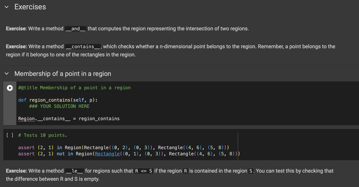 ✓ Exercises
Exercise: Write a method _ and _ that computes the region representing the intersection of two regions.
Exercise: Write a method
_contains__, which checks whether a n-dimensional point belongs to the region. Remember, a point belongs to the
region if it belongs to one of the rectangles in the region.
✓ Membership of a point in a region
#@title Membership of a point in a region
def region_contains (self, p):
### YOUR SOLUTION HERE
Region._contains = region_contains
[ ] # Tests 10 points.
assert (2, 1) in Region (Rectangle((0, 2), (0, 3)), Rectangle((4, 6), (5,8)))
assert (2, 1) not in Region (Rectangle((0, 1), (0, 3)), Rectangle((4, 6), (5, 8)))
Exercise: Write a method _le_ for regions such that R <= S if the region R is contained in the region S. You can test this by checking that
the difference between R and S is empty.