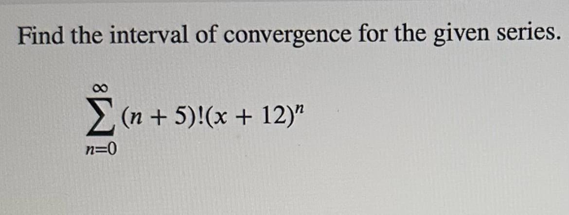 ### Finding the Interval of Convergence for the Given Series

To determine where the given series converges, we need to analyze the following series:

\[
\sum_{n=0}^{\infty} (n+5)! (x + 12)^n
\]

**Step-by-Step Process to Find the Interval of Convergence:**

1. **Identify the General Term:**
    \[
    a_n = (n+5)!(x + 12)^n
    \]

2. **Apply the Ratio Test:**
    \[
    \lim_{n \to \infty} \left| \frac{a_{n+1}}{a_n} \right|
    \]

    For our series:
    \[
    a_{n+1} = (n+6)! (x + 12)^{n+1}
    \]
    \[
    \frac{a_{n+1}}{a_n} = \frac{(n+6)! (x + 12)^{n+1}}{(n+5)! (x + 12)^n} = (n+6) |x + 12|
    \]

3. **Simplify:**
    \[
    \lim_{n \to \infty} (n+6)|x + 12| = \lim_{n \to \infty} n|x + 12|
    \]

    The series converges when:
    \[
    \lim_{n \to \infty} n|x + 12| < 1
    \]
    - If \( |x + 12| > 0 \), the limit approaches infinity, so the series diverges.
    - If \( |x + 12| = 0 \) or \( x = -12 \), the limit is 0, leading to convergence.

4. **Conclusion:**
    - The series converges only at \( x = -12 \).

Thus, the interval of convergence is just the single point \( \{ x = -12 \} \).

### Visualization and Explanation:
There are no graphs or diagrams provided in the image. However, if we were to provide a graphical explanation, it would include an illustration of the function's convergence point on the x-axis, indicating that the series converges only at \( x = -12 \), corresponding to the derived