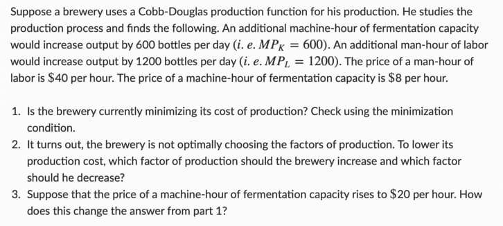 Suppose a brewery uses a Cobb-Douglas production function for his production. He studies the
production process and finds the following. An additional machine-hour of fermentation capacity
would increase output by 600 bottles per day (i. e. MPK = 600). An additional man-hour of labor
would increase output by 1200 bottles per day (i. e. MP₁ = 1200). The price of a man-hour of
labor is $40 per hour. The price of a machine-hour of fermentation capacity is $8 per hour.
1. Is the brewery currently minimizing its cost of production? Check using the minimization
condition.
2. It turns out, the brewery is not optimally choosing the factors of production. To lower its
production cost, which factor of production should the brewery increase and which factor
should he decrease?
3. Suppose that the price of a machine-hour of fermentation capacity rises to $20 per hour. How
does this change the answer from part 1?