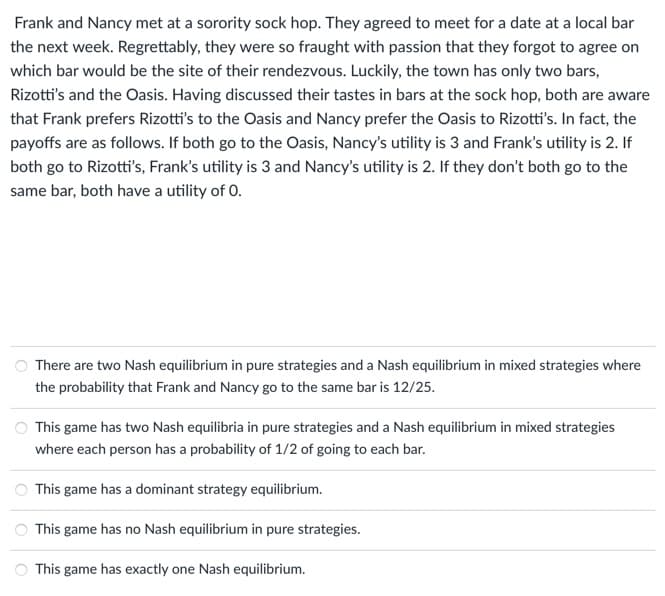 Frank and Nancy met at a sorority sock hop. They agreed to meet for a date at a local bar
the next week. Regrettably, they were so fraught with passion that they forgot to agree on
which bar would be the site of their rendezvous. Luckily, the town has only two bars,
Rizotti's and the Oasis. Having discussed their tastes in bars at the sock hop, both are aware
that Frank prefers Rizotti's to the Oasis and Nancy prefer the Oasis to Rizotti's. In fact, the
payoffs are as follows. If both go to the Oasis, Nancy's utility is 3 and Frank's utility is 2. If
both go to Rizotti's, Frank's utility is 3 and Nancy's utility is 2. If they don't both go to the
same bar, both have a utility of 0.
There are two Nash equilibrium in pure strategies and a Nash equilibrium in mixed strategies where
the probability that Frank and Nancy go to the same bar is 12/25.
This game has two Nash equilibria in pure strategies and a Nash equilibrium in mixed strategies
where each person has a probability of 1/2 of going to each bar.
This game has a dominant strategy equilibrium.
This game has no Nash equilibrium in pure strategies.
This game has exactly one Nash equilibrium.