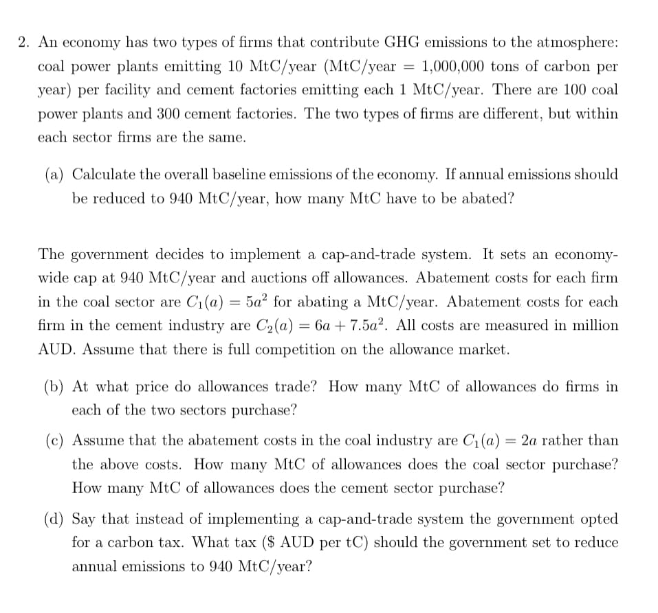 =
2. An economy has two types of firms that contribute GHG emissions to the atmosphere:
coal power plants emitting 10 MtC/year (MtC/year 1,000,000 tons of carbon per
year) per facility and cement factories emitting each 1 MtC/year. There are 100 coal
power plants and 300 cement factories. The two types of firms are different, but within
each sector firms are the same.
(a) Calculate the overall baseline emissions of the economy. If annual emissions should
be reduced to 940 MtC/year, how many MtC have to be abated?
The government decides to implement a cap-and-trade system. It sets an economy-
wide cap at 940 MtC/year and auctions off allowances. Abatement costs for each firm
in the coal sector are C₁(a) = 5a² for abating a MtC/year. Abatement costs for each
firm in the cement industry are C2(a) = 6a+ 7.5a². All costs are measured in million
AUD. Assume that there is full competition on the allowance market.
(b) At what price do allowances trade? How many MtC of allowances do firms in
each of the two sectors purchase?
(c) Assume that the abatement costs in the coal industry are C₁(a) =2a rather than
the above costs. How many MtC of allowances does the coal sector purchase?
How many MtC of allowances does the cement sector purchase?
(d) Say that instead of implementing a cap-and-trade system the government opted
for a carbon tax. What tax ($ AUD per tC) should the government set to reduce
annual emissions to 940 MtC/year?