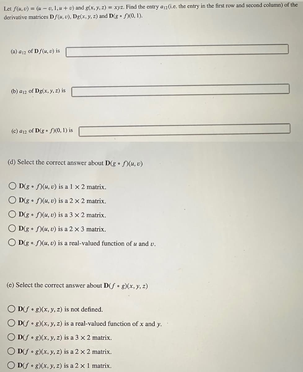 Let f(u, v) = (u - v, 1, u + v) and g(x, y, z) = xyz. Find the entry a12 (i.e. the entry in the first row and second column) of the
derivative matrices Df(u, v), Dg(x, y, z) and D(gof)(0, 1).
(a) a 12 of Df(u, v) is
(b) a12 of Dg(x, y, z) is
(c) a12 of D(gof)(0, 1) is
(d) Select the correct answer about D(g. f)(u, v)
D(gof)(u, v) is a 1 x 2 matrix.
D(gof)(u, v) is a 2 x 2 matrix.
D(gof)(u, v) is a 3 x 2 matrix.
D(gof)(u, v) is a 2 x 3 matrix.
D(gof)(u, v) is a real-valued function of u and v.
(e) Select the correct answer about D(f g)(x, y, z)
OD(fog)(x, y, z) is not defined.
D(fog)(x, y, z) is a real-valued function of x and y.
D(fog)(x, y, z) is a 3 x 2 matrix.
D(fog)(x, y, z) is a 2 x 2 matrix.
D(fog)(x, y, z) is a 2 x 1 matrix.
