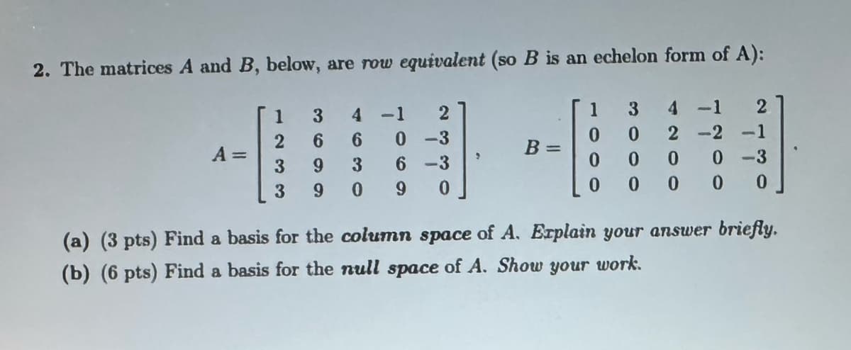 2. The matrices A and B, below, are row equivalent (so B is an echelon form of A):
3
4
-1
2
2
6
6
0-3
A =
3
9
3
6-3
3
9
0
9
0
1
3
4
-1
2
0
0
2-2
-1
0 0
0
0-3
0
000
0
(a) (3 pts) Find a basis for the column space of A. Explain your answer briefly.
(b) (6 pts) Find a basis for the null space of A. Show your work.