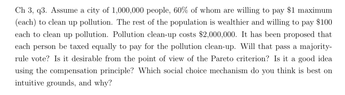 Ch 3, q3. Assume a city of 1,000,000 people, 60% of whom are willing to pay $1 maximum
(each) to clean up pollution. The rest of the population is wealthier and willing to pay $100
each to clean up pollution. Pollution clean-up costs $2,000,000. It has been proposed that
each person be taxed equally to pay for the pollution clean-up. Will that pass a majority-
rule vote? Is it desirable from the point of view of the Pareto criterion? Is it a good idea
using the compensation principle? Which social choice mechanism do you think is best on
intuitive grounds, and why?