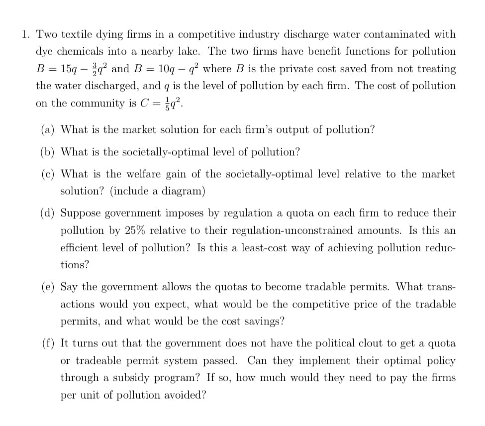 1. Two textile dying firms in a competitive industry discharge water contaminated with
dye chemicals into a nearby lake. The two firms have benefit functions for pollution
15q-q² and B 10q q² where B is the private cost saved from not treating
B =
=
-
the water discharged, and q is the level of pollution by each firm. The cost of pollution
on the community is C =
(a) What is the market solution for each firm's output of pollution?
(b) What is the societally-optimal level of pollution?
What is the welfare gain of the societally-optimal level relative to the market
solution? (include a diagram)
(d) Suppose government imposes by regulation a quota on each firm to reduce their
pollution by 25% relative to their regulation-unconstrained amounts. Is this an
efficient level of pollution? Is this a least-cost way of achieving pollution reduc-
tions?
(e) Say the government allows the quotas to become tradable permits. What trans-
actions would you expect, what would be the competitive price of the tradable
permits, and what would be the cost savings?
(f) It turns out that the government does not have the political clout to get a quota
or tradeable permit system passed. Can they implement their optimal policy
through a subsidy program? If so, how much would they need to pay the firms
per unit of pollution avoided?