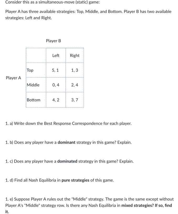 Consider this as a simultaneous-move (static) game:
Player A has three available strategies: Top, Middle, and Bottom. Player B has two available
strategies: Left and Right.
Player B
Left
Right
Top
5,1
1,3
Player A
Middle
0,4
2,4
Bottom
4,2
3,7
1. a) Write down the Best Response Correspondence for each player.
1. b) Does any player have a dominant strategy in this game? Explain.
1. c) Does any player have a dominated strategy in this game? Explain.
1. d) Find all Nash Equilibria in pure strategies of this game.
1. e) Suppose Player A rules out the "Middle" strategy. The game is the same except without
Player A's "Middle" strategy row. Is there any Nash Equilibria in mixed strategies? If so, find
it.