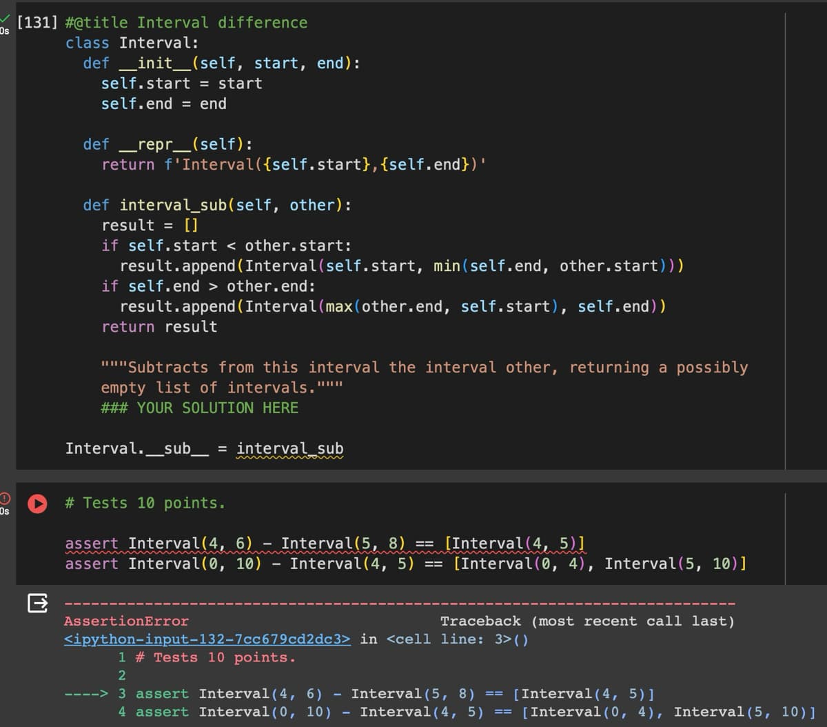 Os
Os
[131] #@title Interval difference
class Interval:
def __init__(self, start, end):
self.start = start
self.end = end
def _ repr_(self):
return f'Interval({self.start}, {self.end})'
def interval_sub (self, other):
result = []
if self.start < other.start:
result.append(Interval(self.start, min(self.end, other.start)))
if self.end > other.end:
result.append(Interval (max (other.end, self.start), self.end))
return result
"""Subtracts from this interval the interval other, returning a possibly
empty list of intervals."""
### YOUR SOLUTION HERE
Interval._sub_ = interval_sub
# Tests 10 points.
assert Interval(4, 6) - Interval(5, 8) == [Interval(4, 5)]
[T]
assert Interval(0, 10)
Interval(4, 5) ==
[Interval(0, 4), Interval(5, 10)]
AssertionError
Traceback (most recent call last)
<ipython-input-132-7cc679cd2dc3> in <cell line: 3>()
1 #23 Tests 10 points.
2
----> 3 assert Interval(4, 6)
4 assert Interval(0, 10)
-
Interval (5, 8)
==
[Interval(4, 5)]
Interval(4, 5) [Interval(0, 4), Interval(5, 10)]