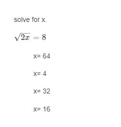 **Problem: Solve for \( x \)**

Given:

\[ \sqrt{2x} = 8 \]

Possible solutions:
- \( x = 64 \)
- \( x = 4 \)
- \( x = 32 \)
- \( x = 16 \)

To solve for \( x \), start by squaring both sides of the equation to eliminate the square root.

\[ (\sqrt{2x})^2 = 8^2 \]

\[ 2x = 64 \]

Next, divide both sides by 2 to isolate \( x \).

\[ x = \frac{64}{2} \]

\[ x = 32 \]

Therefore, the solution to the equation is \( x = 32 \).
