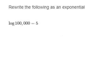 ### Converting Logarithmic Equations to Exponential Form

When converting a logarithmic equation to its exponential form, we use the relationship between logarithms and exponents. Here is an example to illustrate this conversion:

#### Given Logarithmic Equation:
\[ \log 100,000 = 5 \]

#### Step-by-Step Explanation:
1. **Identify the Components:**
   - The base of the logarithm is assumed to be 10 (since no base is explicitly mentioned).
   - 100,000 is the argument (or the number we're taking the logarithm of).
   - 5 is the result of the logarithm.

2. **Apply the Logarithm Relationship:**
   - The general form of a logarithmic equation is \(\log_b (a) = c\), which can be rewritten in exponential form as \(b^c = a\).

3. **Rewrite in Exponential Form:**
   - For the given equation \(\log 100,000 = 5\), we assume the base (\(b\)) is 10. 
   - Hence, the equation in exponential form is:
   \[ 10^5 = 100,000 \]

### Conclusion:
The equation \(\log 100,000 = 5\) can be rewritten as \(10^5 = 100,000\).

Understanding this conversion is fundamental in solving logarithmic and exponential equations, which are extensively used in various fields such as mathematics, science, and engineering.