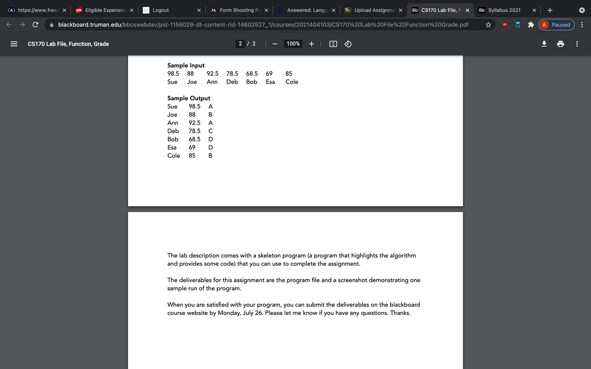 (A) https://www.freec X
wex Eligible Expenses X
Logout
I Form Shooting Pr X
Answered: Langu X
Bb Upload Assignme X
Bb CS170 Lab File, F X
Bb Syllabus 2021
blackboard.truman.edu/bbcswebdav/pid-1156029-dt-content-rid-14602527_1/courses/2021404103/CS170%20Lab%20File%20Function%20Grade.pdf
A
Paused
CS170 Lab File, Function, Grade
2 / 2
100%
+ |
Sample Input
98.5
88
92.5
78.5
68.5
69
85
Sue
Joe
Ann
Deb
Bob
Esa
Cole
Sample Output
Sue
98.5
A
Joe
88
В
Ann
92.5
A
Deb
78.5
C
Bob
68.5
Esa
69
Cole
85
В
The lab description comes with a skeleton program (a program that highlights the algorithm
and provides some code) that you can use to complete the assignment.
The deliverables for this assignment are the program file and a screenshot demonstrating one
sample run of the program.
When you are satisfied with your program, you can submit the deliverables on the blackboard
course website by Monday, July 26. Please let me know if you have any questions. Thanks.
...
II
