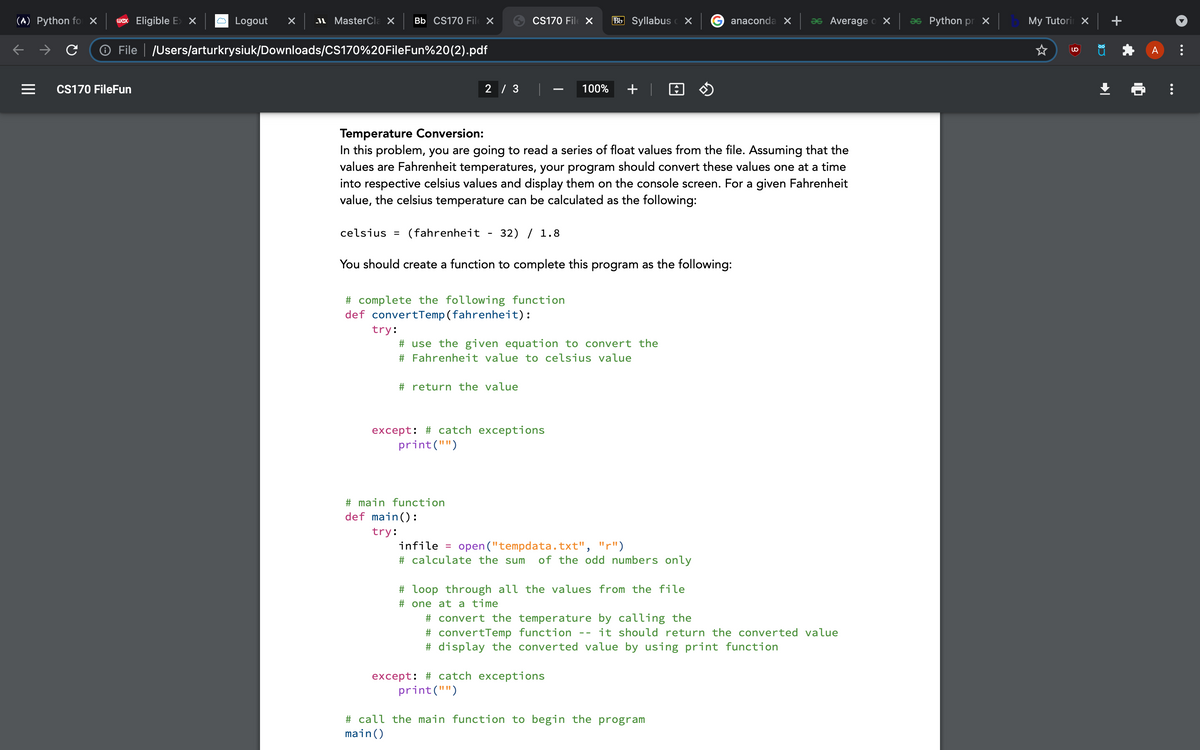 (^) Python fo ×
wex Eligible E> X
Logout
I MasterCla X
Bb CS170 Fil X
CS170 File X
Bb Syllabus c X
anaconda X
as Average o X
as Python pr X
My Tutori X
O File | JUsers/arturkrysiuk/Downloads/CS170%20FileFun%20(2).pdf
A
CS170 FileFun
2 / 3
100%
+ | 0 O
Temperature Conversion:
In this problem, you are going to read a series of float values from the file. Assuming that the
values are Fahrenheit temperatures, your program should convert these values one at a time
into respective celsius values and display them on the console screen. For a given Fahrenheit
value, the celsius temperature can be calculated as the following:
celsius = (fahrenheit
32) / 1.8
You should create a function to complete this program as the following:
# complete the following function
def convertTemp(fahrenheit):
try:
# use the given equation to convert the
# Fahrenheit value to celsius value
# return the value
except: # catch exceptions
print("")
# main function
def main():
try:
infile =
open ("tempdata.txt", "r")
# calculate the sum
of the odd numbers only
# loop through all the values from the file
# one at a time
# convert the temperature by calling the
# convertTemp function
# display the converted value by using print function
it should return the converted value
--
except: # catch exceptions
print("")
# call the main function to begin the program
main()
...
II
