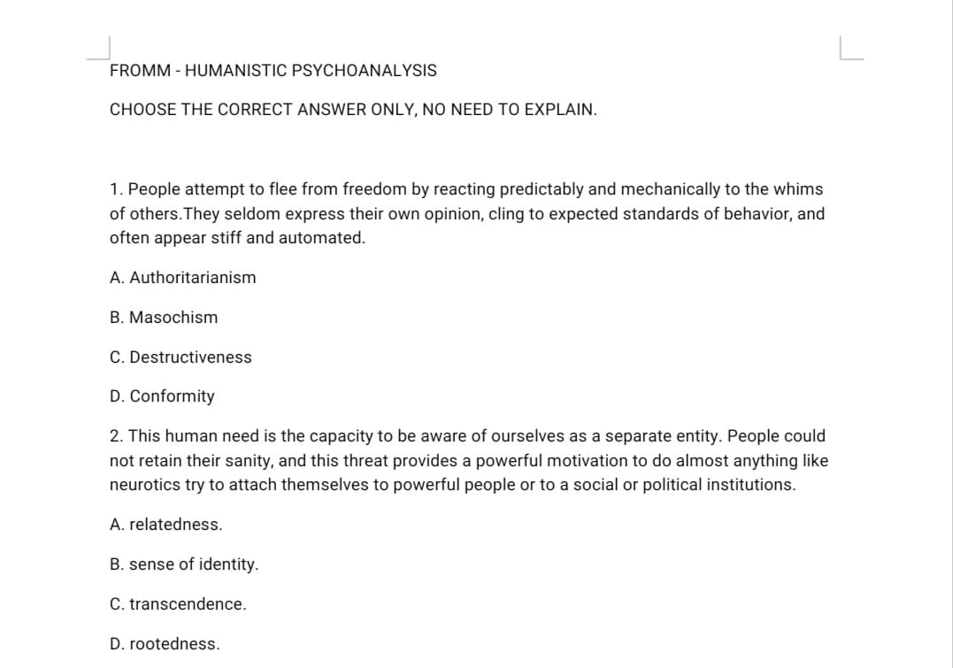 FROMM - HUMANISTIC PSYCHOANALYSIS
CHOOSE THE CORRECT ANSWER ONLY, NO NEED TO EXPLAIN.
1. People attempt to flee from freedom by reacting predictably and mechanically to the whims
of others.They seldom express their own opinion, cling to expected standards of behavior, and
often appear stiff and automated.
A. Authoritarianism
B. Masochism
C. Destructiveness
D. Conformity
2. This human need is the capacity to be aware of ourselves as a separate entity. People could
not retain their sanity, and this threat provides a powerful motivation to do almost anything like
neurotics try to attach themselves to powerful people or to a social or political institutions.
A. relatedness.
B. sense of identity.
C. transcendence.
D. rootedness.
