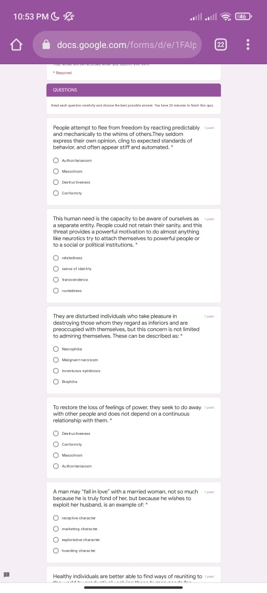 10:53 PM G
46
docs.google.com/forms/d/e/1FAlp
22
* Required
QUESTIONS
Read each queston carefully and choose the best possible answer. You have 20 minutes to finish this quiz
People attempt to flee from freedom by reacting predictably 1 pont
and mechanically to the whims of others.They seldom
express their own opinion, cling to expected standards of
behavior, and often appear stiff and automated. *
O Authoritarianism
O Masochism
Destructivenes8
O Conformity
This human need is the capacity to be aware of ourselves as 1 pont
a separate entity. People could not retain their sanity, and this
threat provides a powerful motivation to do almost anything
like neurotics try to attach themselves to powerful people or
to a social or political institutions. *
O relatedness.
O sense of identity
transcendence
O rootedness
They are disturbed individuals who take pleasure in
destroying those whom they regard as inferiors and are
preoccupied with themselves, but this concern is not limited
to admiring themselves. These can be described as: *
1 pont
O Necrophilia
O Malignant narcisism
O Incestucus symbiosis
O
Biophilia
To restore the loss of feelings of power, they seek to do away 1pcint
with other people and does not depend on a continuous
relationship with them. *
O Destructiveness
O Conformity
O Masochism
O Authoritarianism
A man may "fall in love" with a married woman, not so much
because he is truly fond of her, but because he wishes to
exploit her husband, is an example of: *
1 point
O receptive character
O marketing character.
O
exploi taive character.
O
hoarding character.
Healthy individuals are better able to find ways of reuniting to 1 point
A L-- .L- - AL--- .- ----- --
