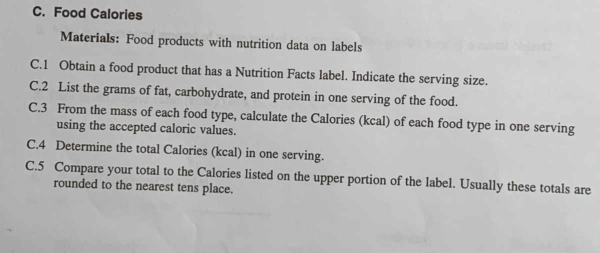 ### C. Food Calories

#### Materials:
- Food products with nutrition data on labels

#### Instructions:
**C.1** Obtain a food product that has a Nutrition Facts label. Indicate the serving size.

**C.2** List the grams of fat, carbohydrate, and protein in one serving of the food.

**C.3** From the mass of each food type, calculate the Calories (kcal) of each food type in one serving using the accepted caloric values.

**C.4** Determine the total Calories (kcal) in one serving.

**C.5** Compare your total to the Calories listed on the upper portion of the label. Usually, these totals are rounded to the nearest tens place.

### Explanation:
- **Accepted Caloric Values**:
  - Fat: 9 kcal per gram
  - Carbohydrate: 4 kcal per gram
  - Protein: 4 kcal per gram

### Example:
1. **Obtain a Food Product**: For example, a box of cereal.
2. **List Grams**:
   - Fat: 5 grams
   - Carbohydrate: 20 grams
   - Protein: 5 grams
3. **Calories Calculation**:
   - Fat: 5 grams x 9 kcal/gram = 45 kcal
   - Carbohydrate: 20 grams x 4 kcal/gram = 80 kcal
   - Protein: 5 grams x 4 kcal/gram = 20 kcal
4. **Total Calories**:
   - 45 kcal (Fat) + 80 kcal (Carbohydrate) + 20 kcal (Protein) = 145 kcal per serving
5. **Comparison**:
   - Check the calculated total (145 kcal) against the total calories listed on the product’s Nutrition Facts label. Adjust for rounding if necessary.

This exercise helps in understanding how to read nutrition labels and manually calculate the caloric content of food items based on their macronutrient composition.