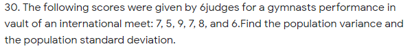 30. The following scores were given by 6judges for a gymnasts performance in
vault of an international meet: 7, 5, 9, 7, 8, and 6.Find the population variance and
the population standard deviation.
