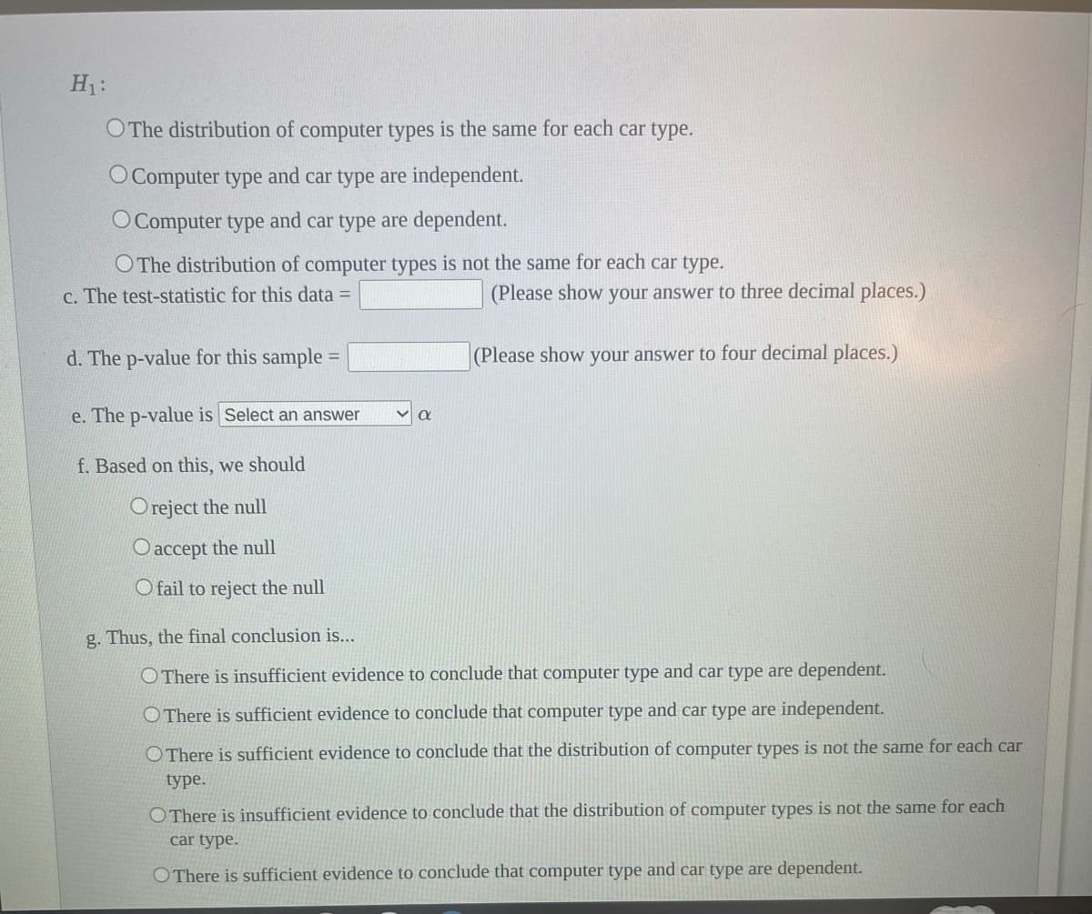 H₁:
O The distribution of computer types is the same for each car type.
O Computer type and car type are independent.
O Computer type and car type are dependent.
O The distribution of computer types is not the same for each car type.
c. The test-statistic for this data =
d. The p-value for this sample=
e. The p-value is Select an answer
f. Based on this, we should
Oreject the null
O accept the null
O fail to reject the null
(Please show your answer to three decimal places.)
(Please show your answer to four decimal places.)
g. Thus, the final conclusion is...
O There is insufficient evidence to conclude that computer type and car type are dependent.
There is sufficient evidence to conclude that computer type and car type are independent.
There is sufficient evidence to conclude that the distribution of computer types is not the same for each car
type.
OThere is insufficient evidence to conclude that the distribution of computer types is not the same for each
car type.
O There is sufficient evidence to conclude that computer type and car type are dependent.