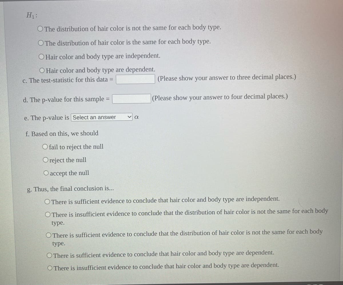 H₁:
O The distribution of hair color is not the same for each body type.
O The distribution of hair color is the same for each body type.
O Hair color and body type are independent.
O Hair color and body type are dependent.
c. The test-statistic for this data =
d. The p-value for this sample:
=
e. The p-value is Select an answer
f. Based on this, we should
O fail to reject the null
Oreject the null
O accept the null
(Please show your answer to three decimal places.)
(Please show your answer to four decimal places.)
g. Thus, the final conclusion is...
O There is sufficient evidence to conclude that hair color and body type are independent.
OThere is insufficient evidence to conclude that the distribution of hair color is not the same for each body
type.
OThere is sufficient evidence to conclude that the distribution of hair color is not the same for each body
type.
There is sufficient evidence to conclude that hair color and body type are dependent.
O There is insufficient evidence to conclude that hair color and body type are dependent.