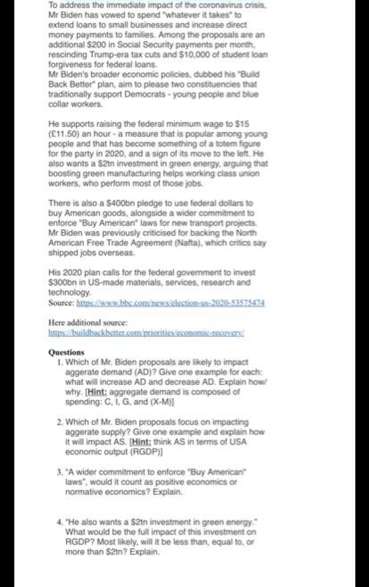 To address the immediate impact of the coronavirus crisis,
Mr Biden has vowed to spend "whatever it takes" to
extend loans to small businesses and increase direct
money payments to families. Among the proposals are an
additional $200 in Social Security payments per month,
rescinding Trump-era tax cuts and $10,000 of student loan
forgiveness for federal loans.
Mr Biden's broader economic policies, dubbed his "Build
Back Better" plan, aim to please two constituencies that
traditionally support Democrats - young people and blue
collar workers.
He supports raising the federal minimum wage to $15
(£11.50) an hour- a measure that is popular among young
people and that has become something of a totem figure
for the party in 2020, and a sign of its move to the left. He
also wants a $2tn investment in green energy, arguing that
boosting green manufacturing helps working class union
workers, who perform most of those jobs.
There is also a $400bn pledge to use federal dollars to
buy American goods, alongside a wider commitment to
enforce "Buy American" laws for new transport projects.
Mr Biden was previously criticised for backing the North
American Free Trade Agreement (Nafta), which critics say
shipped jobs overseas.
His 2020 plan calls for the federal govermment to invest
$300bn in US-made materials, services, research and
technology.
Source: https://www.bbc.com/news/election-u5-2020-53575474
Here additional source:
https://buildbackbetter.com/priorities economic-recovery
Questions
1. Which of Mr. Biden proposals are likely to impact
aggerate demand (AD)? Give one example for each:
what will increase AD and decrease AD. Explain how!
why. [Hint: aggregate demand is composed of
spending: C, I, G, and (X-M)]
2. Which of Mr. Biden proposals focus on impacting
aggerate supply? Give one example and explain how
it will impact AS. [Hint: think AS in terms of USA
economic output (RGDP))
3. "A wider commitment to enforce "Buy American
laws", would it count as positive economics or
normative economics? Explain.
4. "He also wants a $2tn investment in green energy."
What would be the full impact of this investment on
RGDP? Most likely, will it be less than, equal to, or
more than $2tn? Explain.
