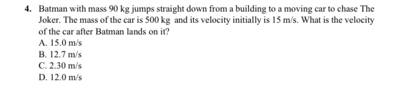 4. Batman with mass 90 kg jumps straight down from a building to a moving car to chase The
Joker. The mass of the car is 500 kg and its velocity initially is 15 m/s. What is the velocity
of the car after Batman lands on it?
A. 15.0 m/s
B. 12.7 m/s
C. 2.30 m/s
D. 12.0 m/s
