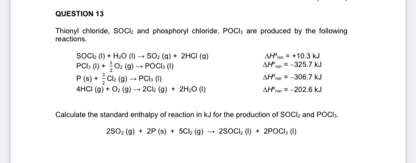 QUESTION 13
Thionyl chloride, SOCI, and phosphoryl chloride, POCI; are produced by the following
reactions.
SocCl (1) + H20 (I) → SO2 (g) + 2HCI (g)
PCI: (1) + 02 (g) → POCI3 (1)
+ Cl2 (g) - PCI3 (1)
AHran = +10.3 kJ
AH = -325.7 kJ
AH ran = -306.7 kJ
AH ren = -202.6 kJ
P (s)
4HCI (g) + O2 (g) → 2C2 (g) + 2H2O (1)
Calculate the standard enthalpy of reaction in kJ for the production of SOCI2 and POCI3.
2s02 (g) + 2P (s) + 5CI2 (g) - 2SOCI, (1) + 2POCI3 (1)
