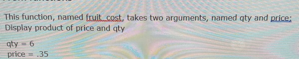 This function, named fruit cost, takes two arguments, named qty and price;
Display product of price and qty
qty = 6
price = .35

