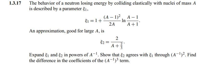 1.3.17
The behavior of a neutron losing energy by colliding elastically with nuclei of mass A
is described by a parameter $1,
$1 =1+
2A
(A – 1)2, A- 1
In
A +1
An approximation, good for large A, is
2
A +
Expand g1 and 2 in powers of A-1. Show that 2 agrees with 1 through (A-)2. Find
the difference in the coefficients of the (A-)3 term.
