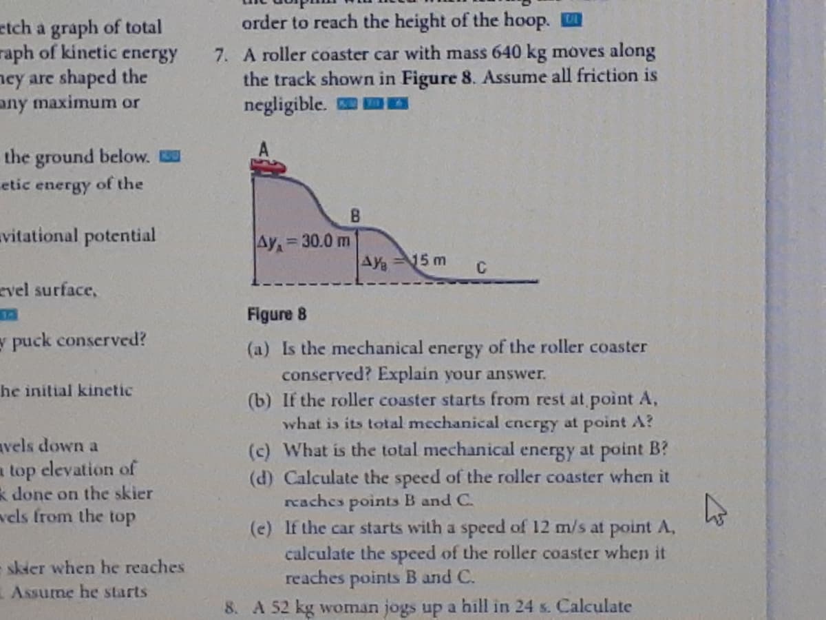 order to reach the height of the hoop.
etch a graph of total
raph of kinetic energy
ncy are shaped the
any maximum or
7. A roller coaster car with mass 640 kg moves along
the track shown in Figure 8. Assume all friction is
negligible.
the ground below.
etic energy of the
vitational potential
Ay=30.0 m
%3D
AY=15 m
C
evel surface,
14
Figure 8
y puck conserved?
(a) Is the mechanical energy of the roller coaster
conserved? Explain your answer.
(b) If the roller coaster starts from rest at point A,
what is its total mechanical cnergy at point A?
(c) What is the total mechanical energy at point B?
(d) Calculate the speed of the roller coaster when it
rcaches points B and C.
(e) If the car starts with a speed of 12 m/s at point A,
calculate the speed of the roller coaster when it
reaches points B and C.
he initial kinetic
avels down a
a top elevation of
k done on the skier
vels from the top
skier when he reaches
EAssume he starts
8. A 52 kg woman jogs up a hill in 24 s. Calculate
