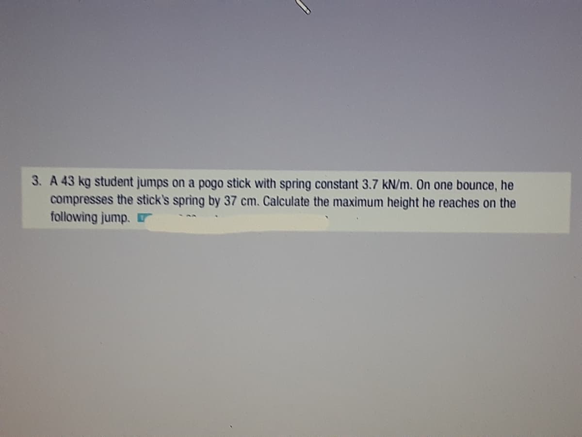 3. A 43 kg student jumps on a pogo stick with spring constant 3.7 kN/m. On one bounce, he
compresses the stick's spring by 37 cm. Calculate the maximum height he reaches on the
following jump.
