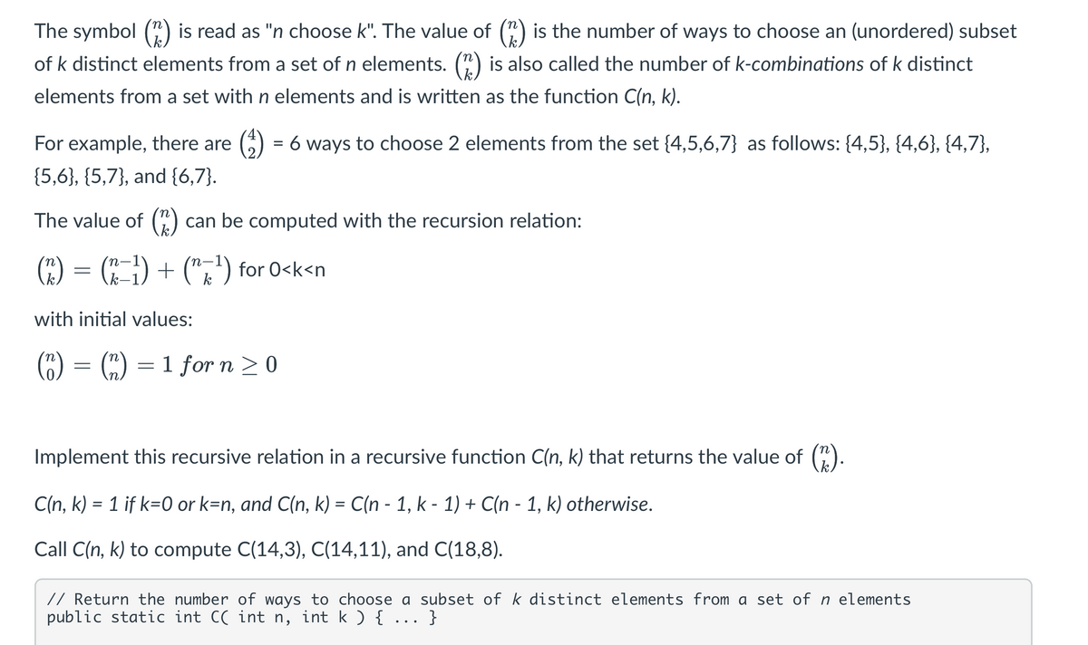 The symbol (n) is read as "n choose k". The value of (^) is the number of ways to choose an (unordered) subset
of k distinct elements from a set of n elements. (2) is also called the number of k-combinations of k distinct
elements from a set with n elements and is written as the function C(n, k).
For example, there are = 6 ways to choose 2 elements from the set {4,5,6,7} as follows: {4,5}, {4,6}, {4,7},
{5,6}, {5,7}, and {6,7}.
The value of (2) can be computed with the recursion relation:
(^) = (x−¹³) + (n×¹) for O<k<n
with initial values:
k
>
(n) = (n) = 1 for n ≥ 0
Implement this recursive relation in a recursive function C(n, k) that returns the value of (^).
-
C(n, k) = 1 if k=0 or k=n, and C(n, k) = C(n - 1, k − 1) + C(n - 1, k) otherwise.
Call C(n, k) to compute C(14,3), C(14,11), and C(18,8).
// Return the number of ways to choose a subset of k distinct elements from a set of n elements
public static int C( int n, int k ) { ... }