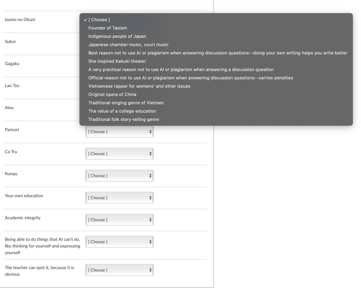 Izumo no Okuni
Suboi
Gagaku
Lao Tzu
Ainu
Pansori
✓ [ Choose ]
Founder of Taoism
Indigenous people of Japan
Japanese chamber music, court music
Best reason not to use Al or plagiarism when answering discussion questions--doing your own writing helps you write better
She inspired Kabuki theater
A very practical reason not to use Al or plagiarism when answering a discussion question
Official reason not to use Al or plagiarism when answering discussion questions--carries penalties
Vietnamese rapper for womens' and other issues
Original opera of China
Traditional singing genre of Vietnam
The value of a college education
Traditional folk story-telling genre
[Choose ]
Ca Tru
[Choose ]
Kunqu
[Choose ]
Your own education
[Choose ]
Academic integrity
[Choose ]
Being able to do things that Al can't do,
like thinking for yourself and expressing
yourself
[Choose ]
The teacher can spot it, because it is
obvious
[Choose ]