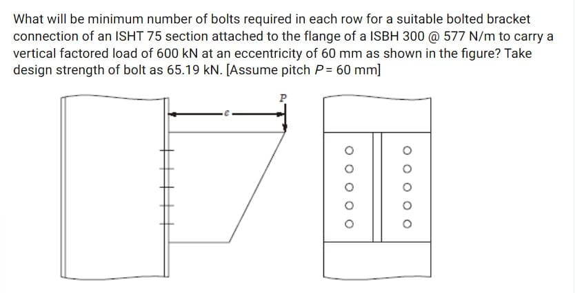 What will be minimum number of bolts required in each row for a suitable bolted bracket
connection of an ISHT 75 section attached to the flange of a ISBH 300 @ 577 N/m to carry a
vertical factored load of 600 kN at an eccentricity of 60 mm as shown in the figure? Take
design strength of bolt as 65.19 kN. [Assume pitch P= 60 mm]
P
O O
