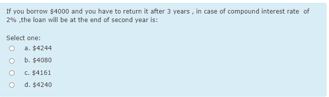 If you borrow $4000 and you have to return it after 3 years , in case of compound interest rate of
2% ,the loan will be at the end of second year is:
Select one:
a. $4244
b. $4080
c. $4161
d. $4240
