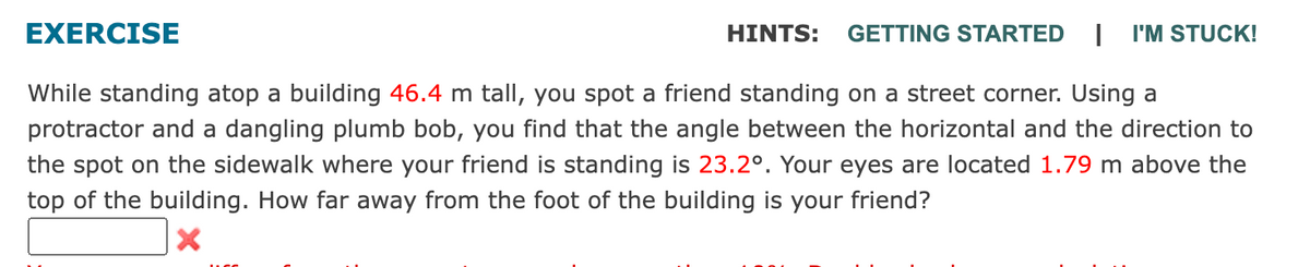 EXERCISE
HINTS: GETTING STARTED I I'M STUCK!
While standing atop a building 46.4 m tall, you spot a friend standing on a street corner. Using a
protractor and a dangling plumb bob, you find that the angle between the horizontal and the direction to
the spot on the sidewalk where your friend is standing is 23.2°. Your eyes are located 1.79 m above the
top of the building. How far away from the foot of the building is your friend?
X