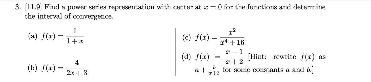 3. [11.9] Find a power series representation with center at x = 0 for the functions and determine
the interval of convergence.
(a) f(x)
=
(b) f(x) =
=
1
1 + x
4
2x + 3
(c) f(x) =
(d) f(x)
a +
=
b
x+2
2²
x4 + 16
X 1
[Hint: rewrite f(x) as
x + 2
for some constants a and b.]