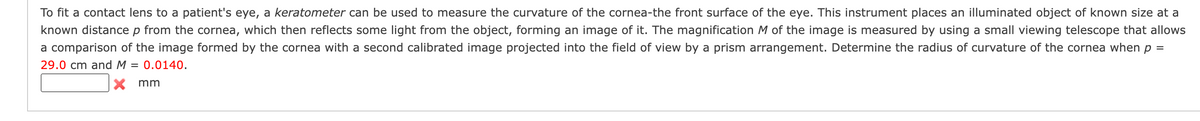 To fit a contact lens to a patient's eye, a keratometer can be used to measure the curvature of the cornea-the front surface of the eye. This instrument places an illuminated object of known size at a
known distance p from the cornea, which then reflects some light from the object, forming an image of it. The magnification M of the image is measured by using a small viewing telescope that allows
a comparison of the image formed by the cornea with a second calibrated image projected into the field of view by a prism arrangement. Determine the radius of curvature of the cornea when p
29.0 cm and M = 0.0140.
=
X mm