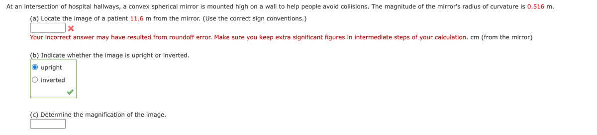 At an intersection of hospital hallways, a convex spherical mirror is mounted high on a wall to help people avoid collisions. The magnitude of the mirror's radius of curvature is 0.516 m.
(a) Locate the image of a patient 11.6 m from the mirror. (Use the correct sign conventions.)
X
Your incorrect answer may have resulted from roundoff error. Make sure you keep extra significant figures in intermediate steps of your calculation. cm (from the mirror)
(b) Indicate whether the image is upright or inverted.
upright
inverted
(c) Determine the magnification of the image.