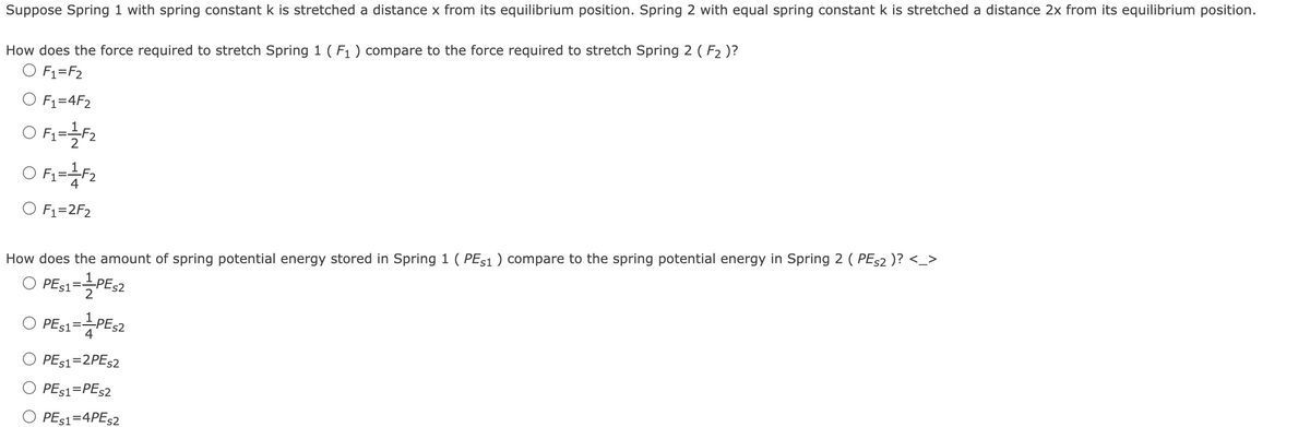 Suppose Spring 1 with spring constant k is stretched a distance x from its equilibrium position. Spring 2 with equal spring constant k is stretched a distance 2x from its equilibrium position.
How does the force required to stretch Spring 1 (F₁) compare to the force required to stretch Spring 2 (F₂ )?
O F₁ = F₂
O F₁=4F₂
O F₁=1+F2
O F1=1 F2
4
O F₁=2F₂
How does the amount of spring potential energy stored in Spring 1 (PES1 ) compare to the spring potential energy in Spring 2 ( PES2 )? <_>
PES1=-=-PES2
PE$1=1 PES2
PE$1=2PES2
PE$1=PES2
PE$1=4PES2