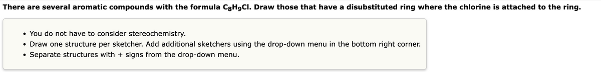 There are several aromatic compounds with the formula CgH9Cl. Draw those that have a disubstituted ring where the chlorine is attached to the ring.
• You do not have to consider stereochemistry.
• Draw one structure per sketcher. Add additional sketchers using the drop-down menu in the bottom right corner.
• Separate structures with + signs from the drop-down menu.