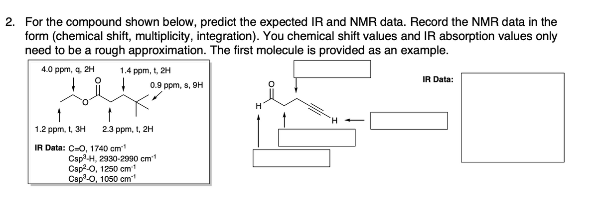 2. For the compound shown below, predict the expected IR and NMR data. Record the NMR data in the
form (chemical shift, multiplicity, integration). You chemical shift values and IR absorption values only
need to be a rough approximation. The first molecule is provided as an example.
4.0 ppm, q, 2H
1.4 ppm, t, 2H
0.9 ppm, s, 9H
1.2 ppm, t, 3H 2.3 ppm, t, 2H
IR Data: C=O, 1740 cm-¹
Csp³-H, 2930-2990 cm-¹
Csp²-0, 1250 cm-¹
Csp³-0, 1050 cm-¹
H
IR Data: