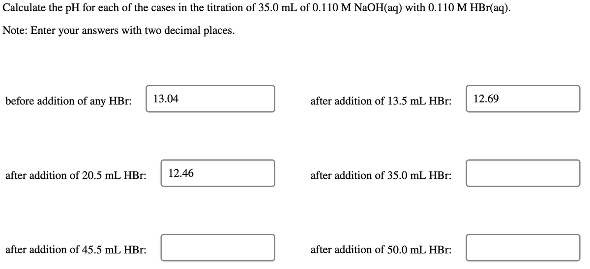 Calculate the pH for each of the cases in the titration of 35.0 mL of 0.110 M NaOH(aq) with 0.110 M HBr(aq).
Note: Enter your answers with two decimal places.
before addition of any HBr: 13.04
after addition of 20.5 mL HBr:
after addition of 45.5 mL HBr:
12.46
after addition of 13.5 mL HBr:
after addition of 35.0 mL HBr:
after addition of 50.0 mL HBr:
12.69