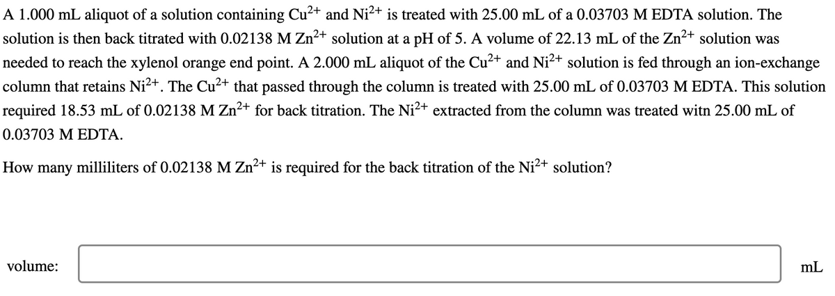 A 1.000 mL aliquot of a solution containing Cu²+ and Ni²+ is treated with 25.00 mL of a 0.03703 M EDTA solution. The
solution is then back titrated with 0.02138 M Zn²+ solution at a pH of 5. A volume of 22.13 mL of the Zn²+ solution was
needed to reach the xylenol orange end point. A 2.000 mL aliquot of the Cu²+ and Ni²+ solution is fed through an ion-exchange
column that retains Ni²+. The Cu²+ that passed through the column is treated with 25.00 mL of 0.03703 M EDTA. This solution
required 18.53 mL of 0.02138 M Zn²+ for back titration. The Ni²+ extracted from the column was treated witn 25.00 mL of
0.03703 M EDTA.
How many milliliters of 0.02138 M Zn²+ is required for the back titration of the Ni²+ solution?
volume:
mL